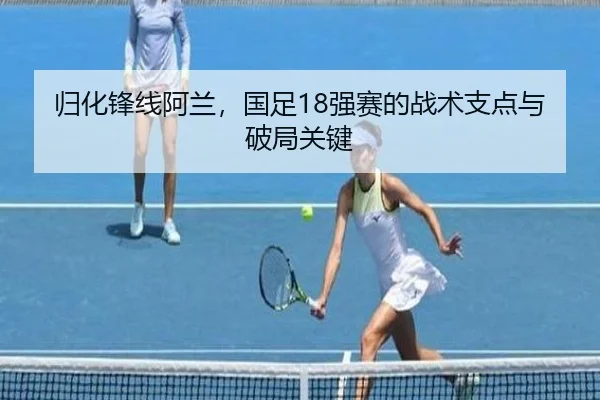 归化锋线阿兰，国足18强赛的战术支点与破局关键