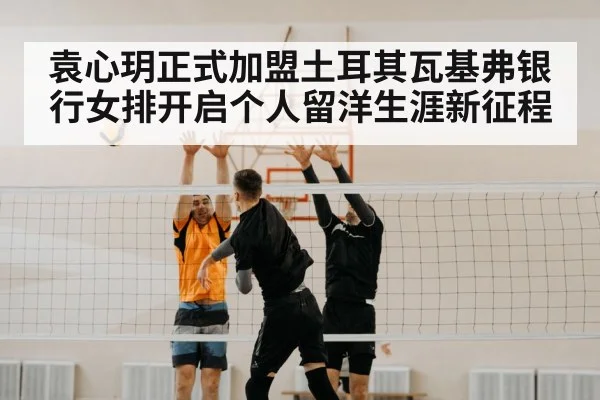 袁心玥正式加盟土耳其瓦基弗银行女排开启个人留洋生涯新征程