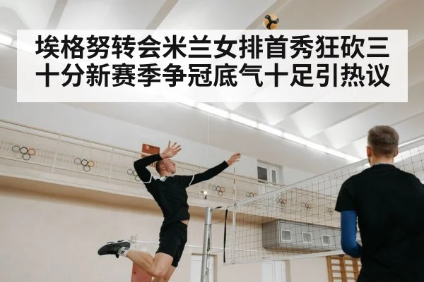 埃格努转会米兰女排首秀狂砍三十分新赛季争冠底气十足引热议